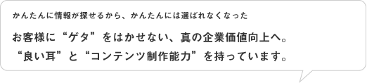 お客様に&ldquo;ゲタ&rdquo;をはかせない、真の企業価値向上へ。 &ldquo;良い耳&rdquo;と&ldquo;コンテンツ制作能力&rdquo;を持っています。